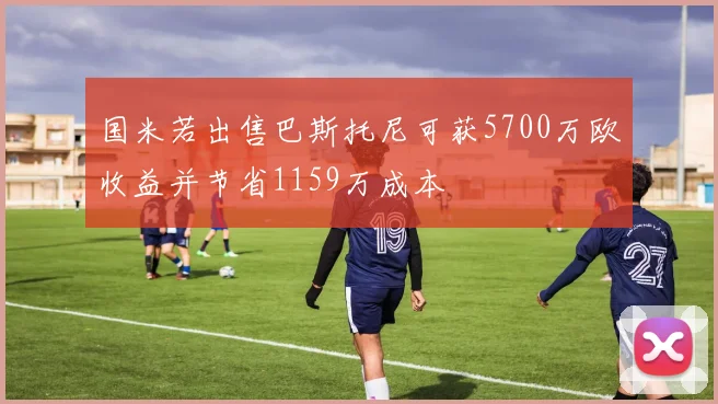 国米若出售巴斯托尼可获5700万欧收益并节省1159万成本