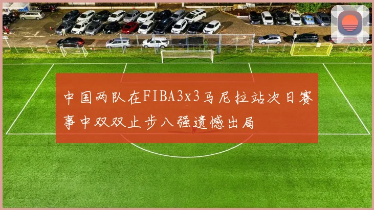 中国两队在FIBA3x3马尼拉站次日赛事中双双止步八强遗憾出局