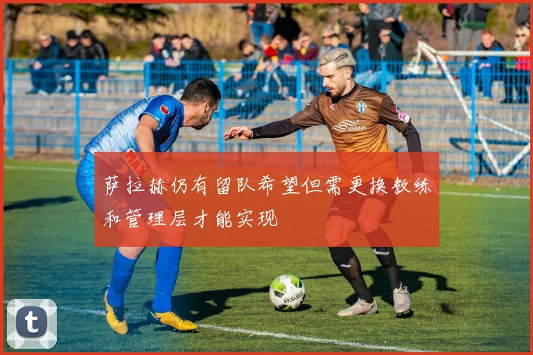 萨拉赫仍有留队希望但需更换教练和管理层才能实现