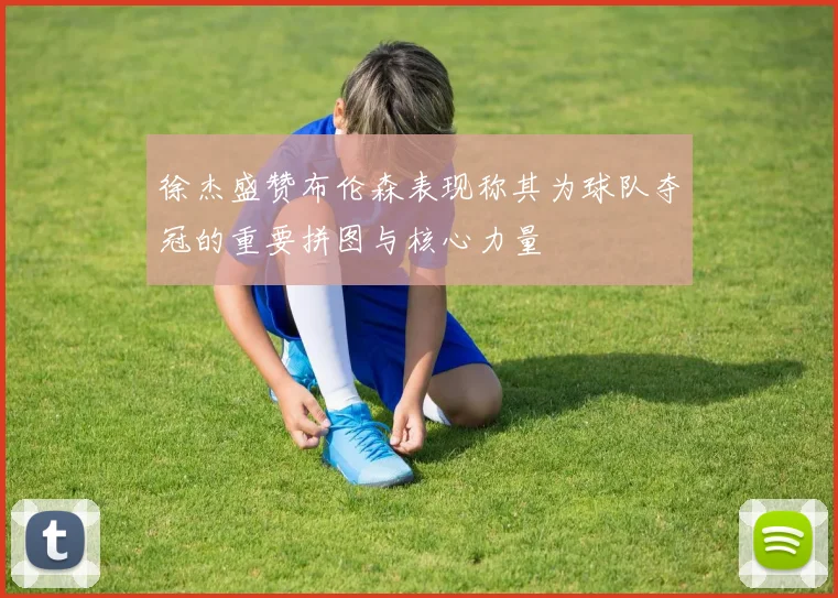 徐杰盛赞布伦森表现称其为球队夺冠的重要拼图与核心力量