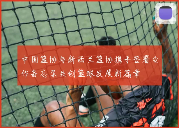 中国篮协与新西兰篮协携手签署合作备忘录共创篮球发展新篇章