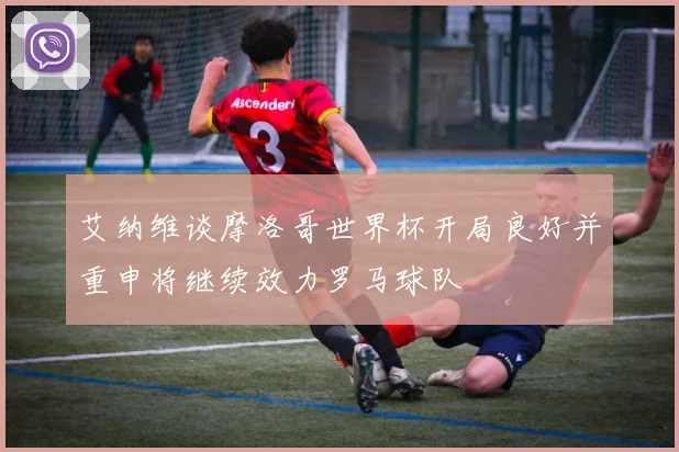 艾纳维谈摩洛哥世界杯开局良好并重申将继续效力罗马球队