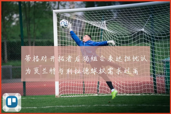 蒂格对开拓者后场组合表达担忧认为莫兰特与利拉德球权需求过高