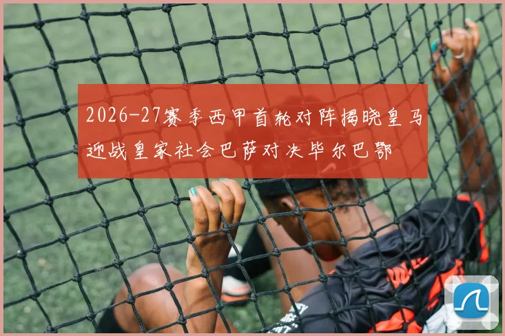 2026-27赛季西甲首轮对阵揭晓皇马迎战皇家社会巴萨对决毕尔巴鄂
