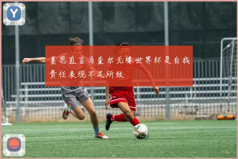 基恩直言马奎尔无缘世界杯是自我责任表现不足所致
