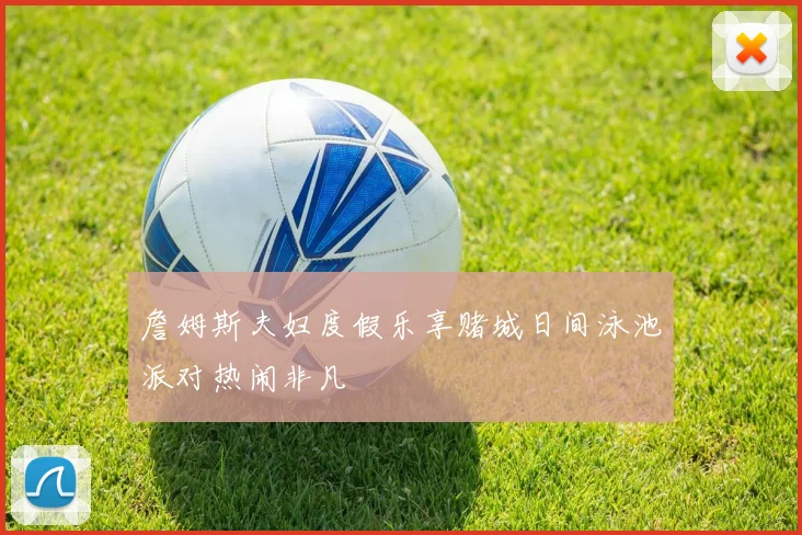 詹姆斯夫妇度假乐享赌城日间泳池派对热闹非凡