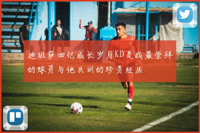 迪班萨回忆成长岁月KD是我最崇拜的球员与他共训的珍贵经历