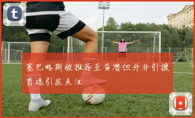 塞巴略斯被推荐至黄潜但并非引援首选引发关注