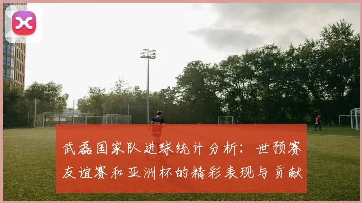 武磊国家队进球统计分析：世预赛友谊赛和亚洲杯的精彩表现与贡献