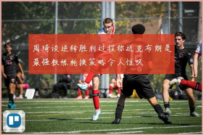 周琦谈逆转胜利过程称迈克布朗是最强教练轮换策略令人惊叹
