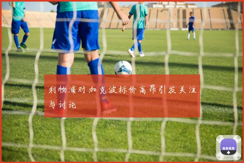 利物浦对加克波标价高昂引发关注与讨论