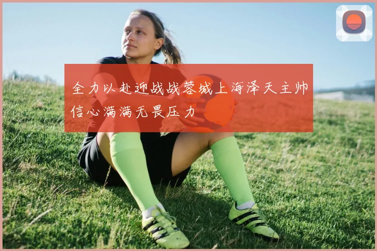 全力以赴迎战战蓉城上海泽天主帅信心满满无畏压力