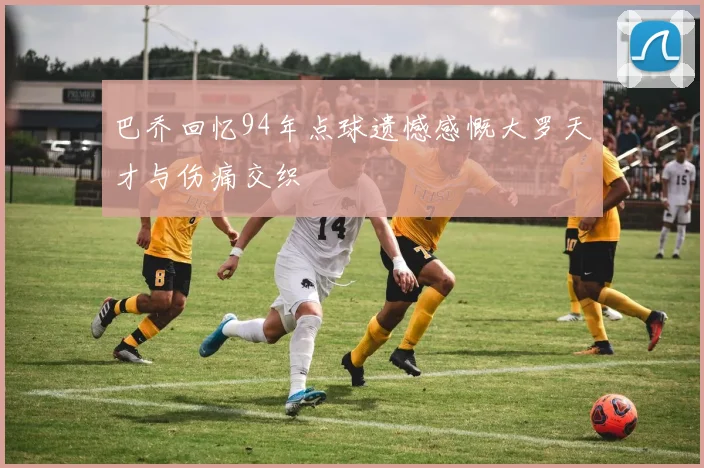 巴乔回忆94年点球遗憾感慨大罗天才与伤痛交织