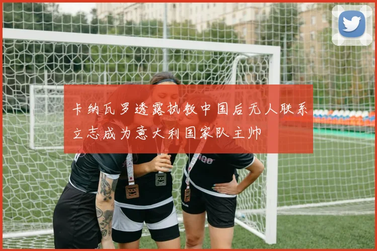 卡纳瓦罗透露执教中国后无人联系立志成为意大利国家队主帅