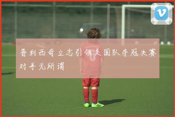 普利西奇立志引领美国队夺冠决赛对手无所谓