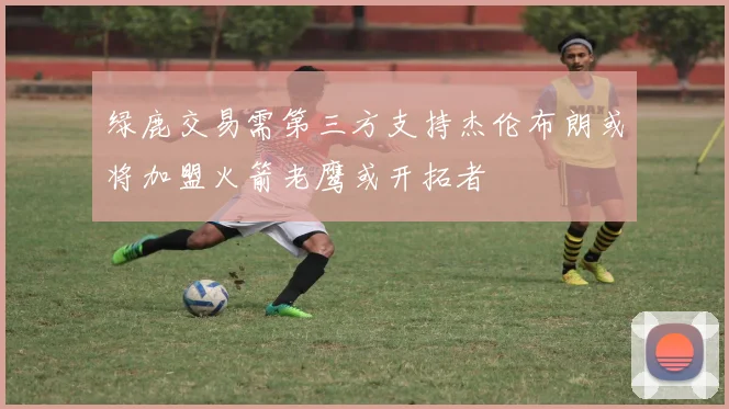 绿鹿交易需第三方支持杰伦布朗或将加盟火箭老鹰或开拓者