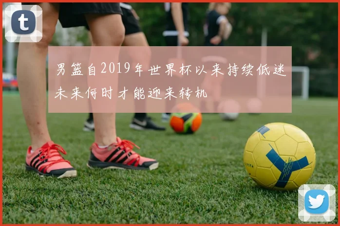 男篮自2019年世界杯以来持续低迷未来何时才能迎来转机