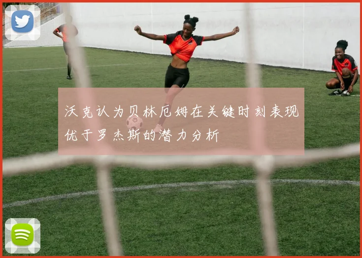 沃克认为贝林厄姆在关键时刻表现优于罗杰斯的潜力分析