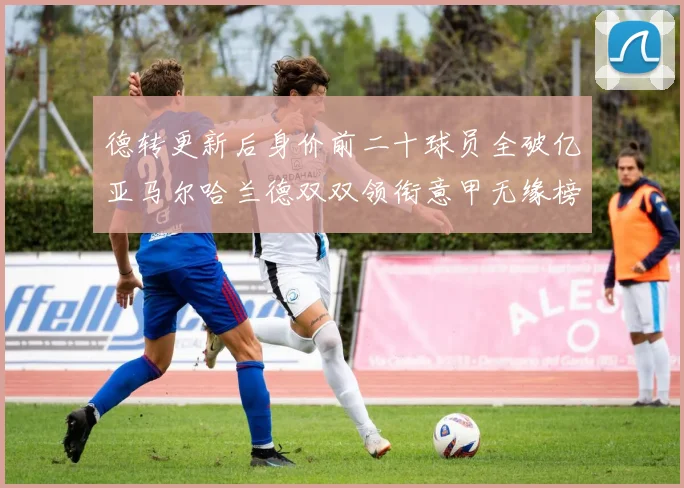 德转更新后身价前二十球员全破亿亚马尔哈兰德双双领衔意甲无缘榜单