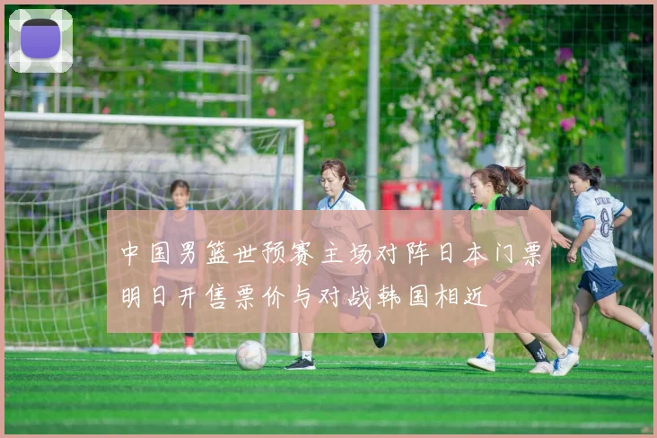中国男篮世预赛主场对阵日本门票明日开售票价与对战韩国相近
